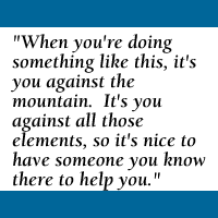 Quote: When you're doing something like this, it's you against the mountain. It's you against all those elements, so it's nice to have someone you know there to help you.